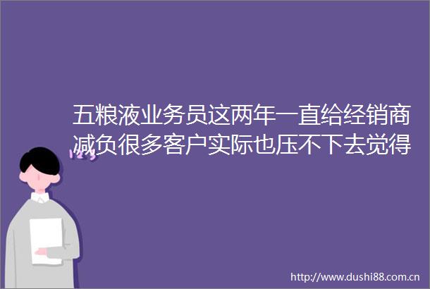 五粮液业务员这两年一直给经销商减负很多客户实际也压不下去觉得大不了你取缔我资格
