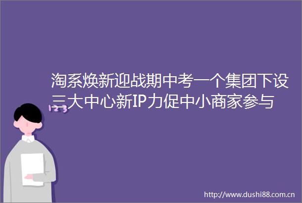 淘系焕新迎战期中考一个集团下设三大中心新IP力促中小商家参与618