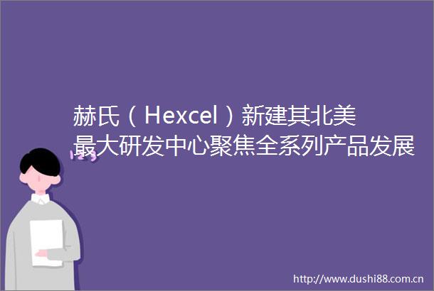 赫氏（Hexcel）新建其北美最大研发中心聚焦全系列产品发展