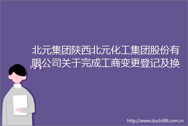 北元集团陕西北元化工集团股份有限公司关于完成工商变更登记及换发营业执照的公告内容摘要