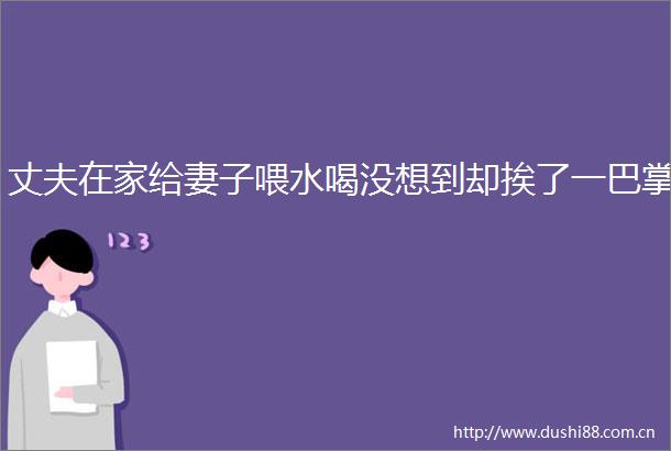 丈夫在家给妻子喂水喝没想到却挨了一巴掌