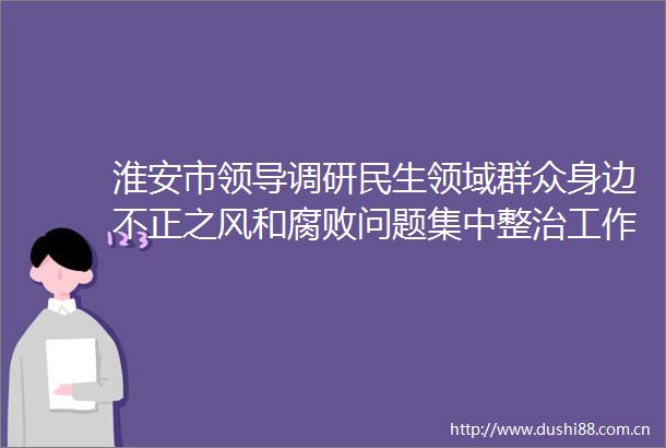 淮安市调研民生领域群众身边不正之风和问题集中整治工作
