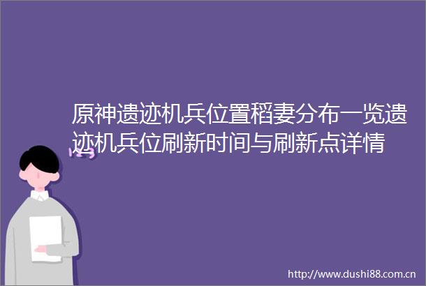 原神遗迹机兵位置稻妻分布一览遗迹机兵位刷新时间与刷新点详情