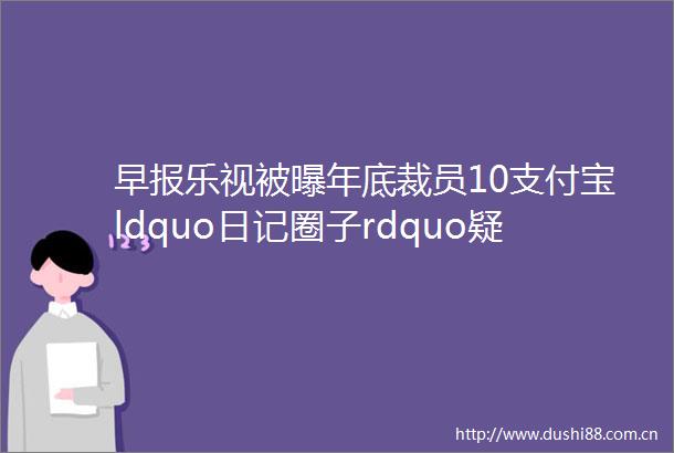 早报乐视被曝年底裁员10支付宝ldquo日记圈子rdquo疑似下线继董明珠后郭台铭给鸿海员工发超级股票红包每人能分30万