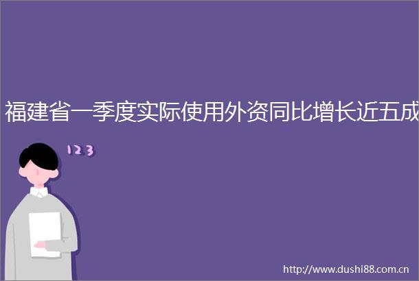 福建省一季度实际使用外资同比增长近五成