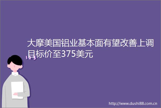 大摩美国铝业基本面有望改善上调目标价至375美元