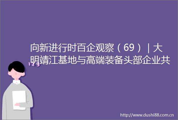 向新进行时百企观察（69）｜大明靖江基地与高端装备头部企业共进共赢