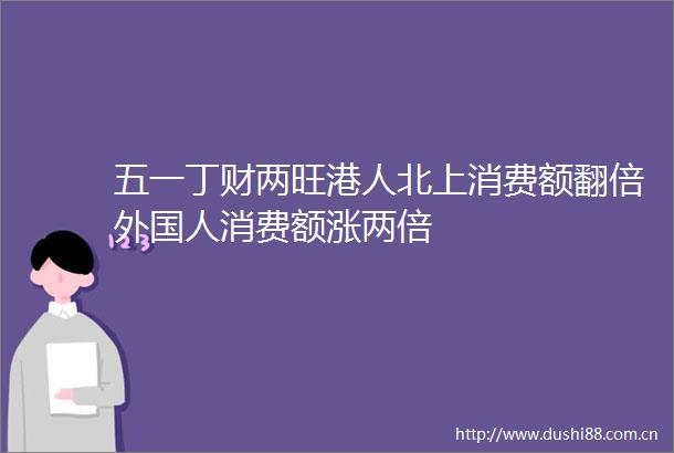 五一丁财两旺港人北上消费额翻倍外国人消费额涨两倍