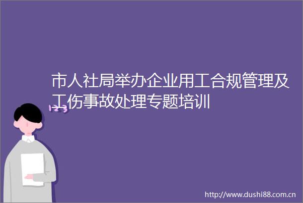 市人社局举办企业用工合规管理及工伤事故处理专题培训