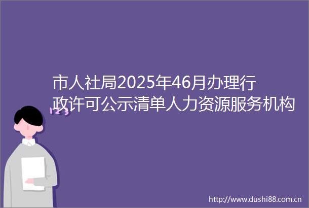 市人社局2025年46月办理行政许可公示清单人力资源服务机构设立及其服务业务备案