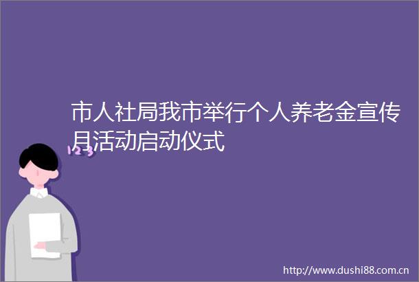 市人社局我市举行个人养老金宣传月活动启动仪式