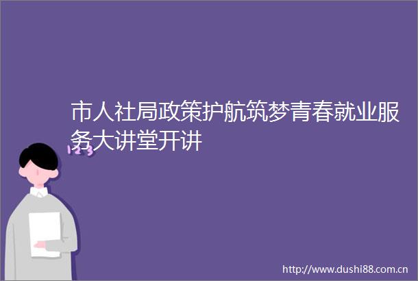 市人社局政策护航筑梦青春就业服务大讲堂开讲