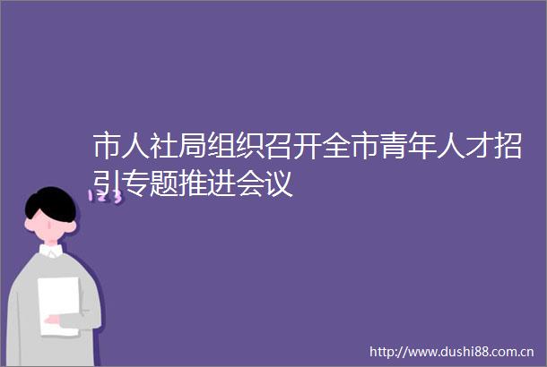 市人社局组织召开全市青年人才招引专题推进会议