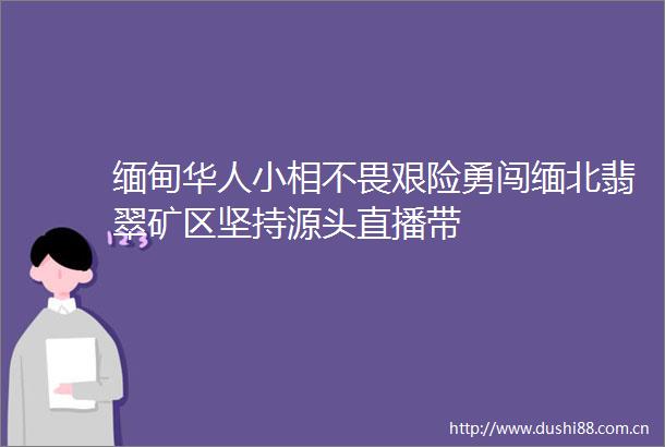 缅甸华人小相不畏艰险勇闯缅北翡翠矿区坚持源头直播带