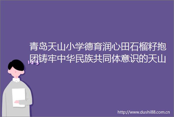 青岛天山小学德育润心田石榴籽抱团铸牢中华民族共同体意识的天山实践