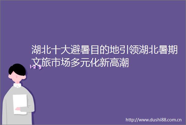湖北十大避暑目的地引领湖北暑期文旅市场多元化新高潮