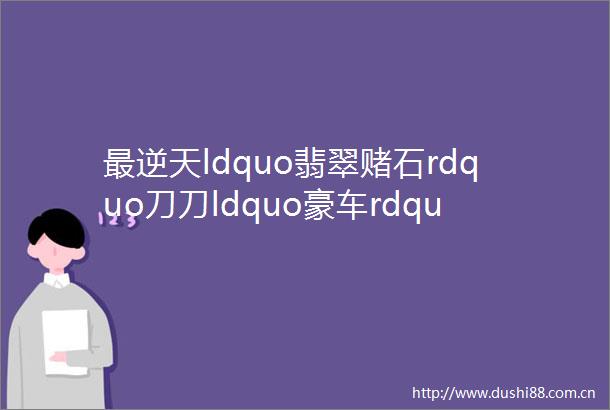 最逆天ldquo翡翠赌石rdquo刀刀ldquo豪车rdquo片片ldquo别墅rdquo切到手软
