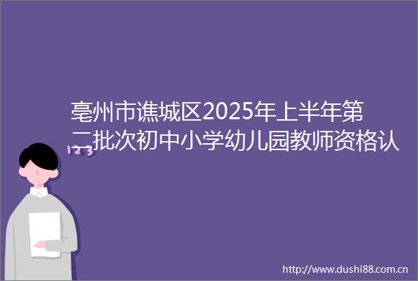 亳州市谯城区2025年上半年第二批次初中小学幼儿园教师资格认定体检及现场确认公告