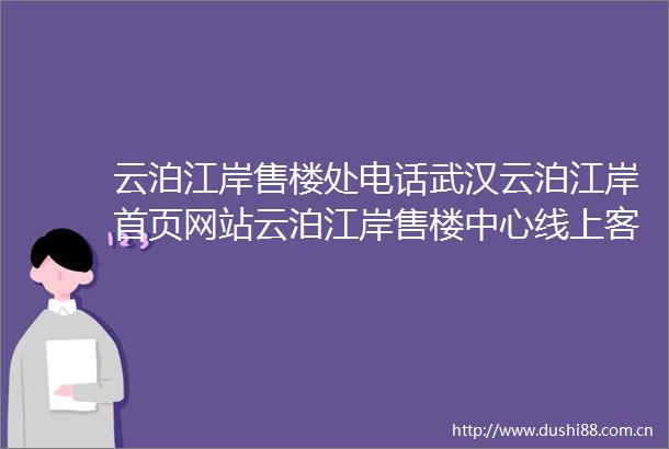 云泊江岸售楼处电话武汉云泊江岸首页网站云泊江岸售楼中心线上客服热线