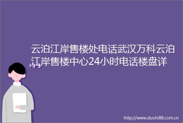 云泊江岸售楼处电话武汉万科云泊江岸售楼中心24小时电话楼盘详情