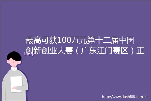 最高可获100万元第十二届创新创业大赛（广东江门赛区）正式启动