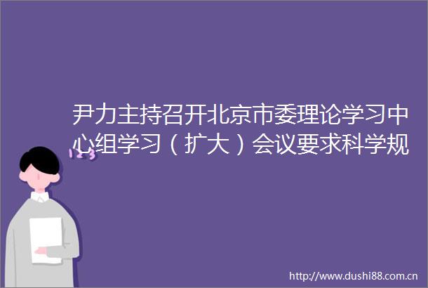 尹力主持召开北京市委理论学习中心组学习（扩大）会议要求科学规划建设管理好地下空间