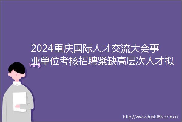 2024重庆国际人才交流大会事业单位考核招聘紧缺高层次人才拟聘人员公示（市农业农村委）