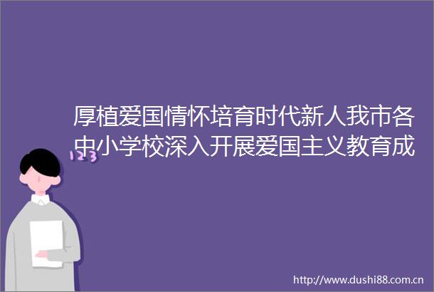 厚植爱国情怀培育时代新人我市各中小学校深入开展爱国主义教育成效显著