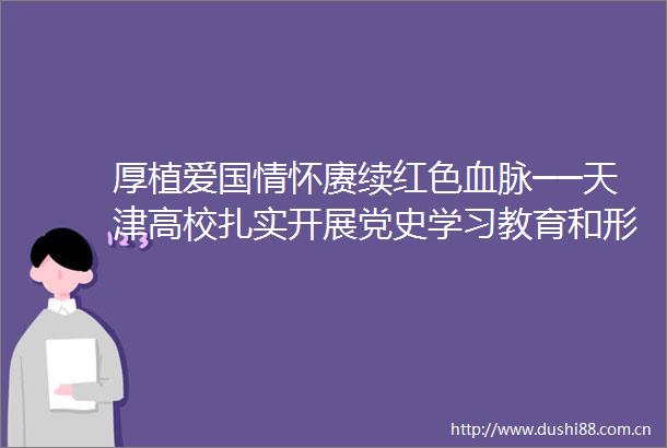 厚植爱国情怀赓续红色血脉──天津高校扎实开展党史学习教育和形势政策教育