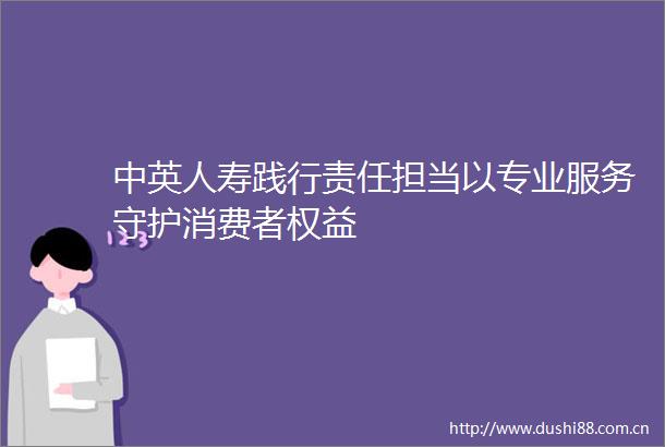 中英人寿践行责任担当以专业服务守护消费者权益
