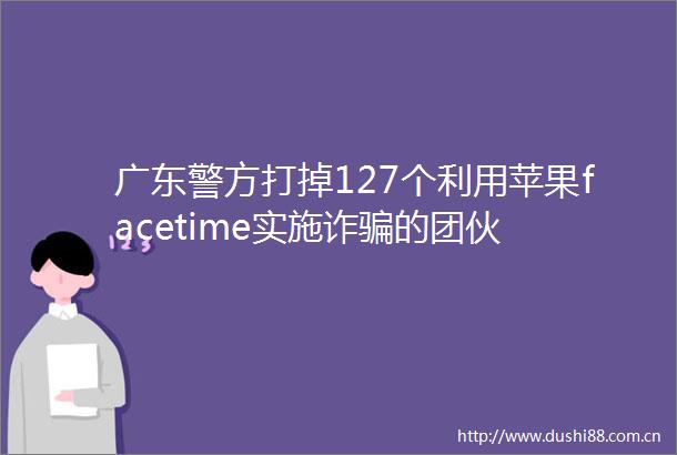 广东警方打掉127个利用苹果facetime实施诈的团伙