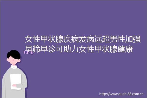 女性甲状腺疾病发病远超男性加强早筛早诊可助力女性甲状腺健康