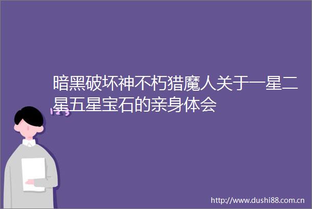 暗黑破坏神不朽猎魔人关于一星二星五星宝石的亲身体会