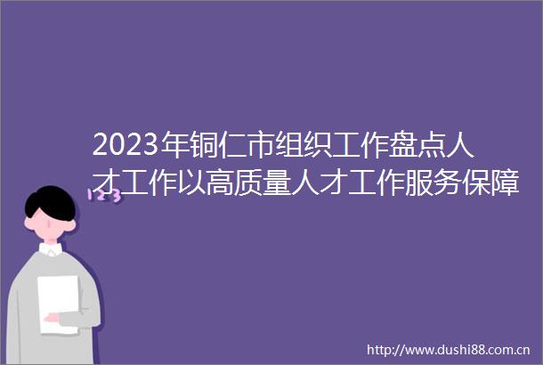 2023年铜仁市组织工作盘点人才工作以高质量人才工作服务保障高质量发展