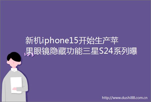 新机iphone15开始生产苹果眼镜隐藏功能三星S24系列这千元平板有防尘防水