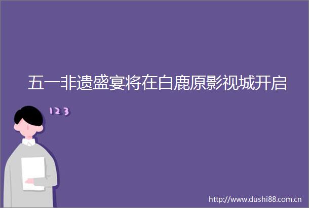 五一非遗盛宴将在白鹿原影视城开启