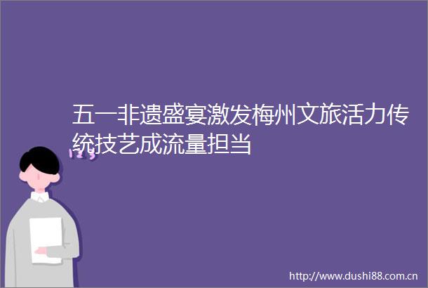 五一非遗盛宴激发梅州文旅活力传统技艺成流量担当