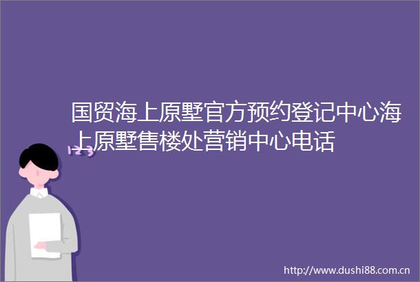 国贸海上原墅官方预约登记中心海上原墅售楼处营销中心电话