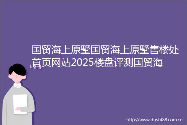 国贸海上原墅国贸海上原墅售楼处首页网站2025楼盘评测国贸海上原墅售楼处电话房价详情地址楼盘百科详情