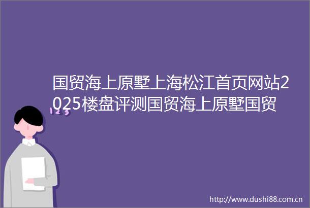 国贸海上原墅上海松江首页网站2025楼盘评测国贸海上原墅国贸海上原墅售楼处价格配套户型