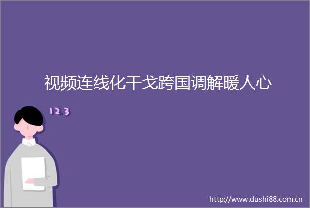 视频连线化干戈跨国调解暖人心