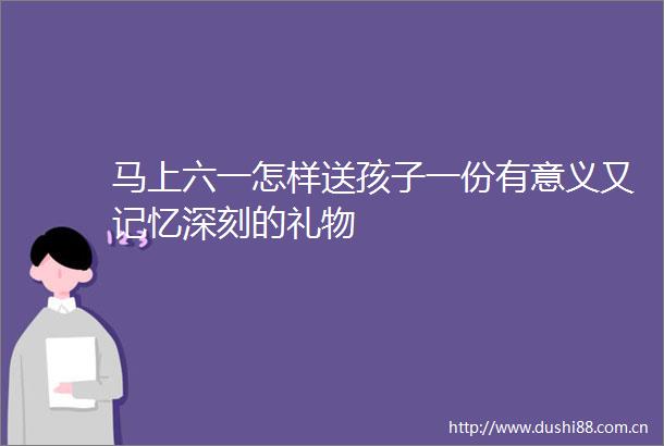 马上六一怎样送孩子一份有意义又记忆深刻的礼物