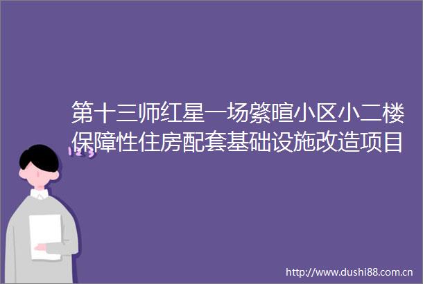 第十三师红星一场綮暄小区小二楼保障性住房配套基础设施改造项目标段二资格预审公告（代招标公告）