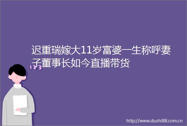 迟重瑞嫁大11岁富婆一生称呼妻子董事长如今直播带货