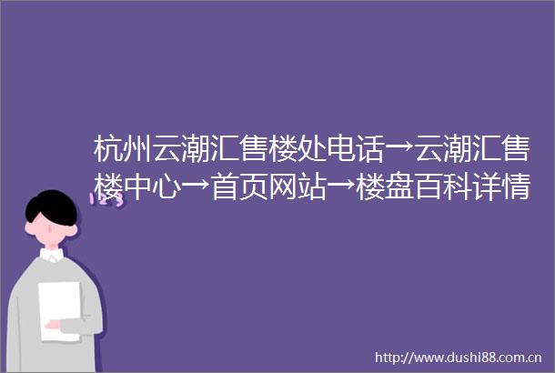 杭州云潮汇售楼处电话→云潮汇售楼中心→首页网站→楼盘百科详情→24小时电话