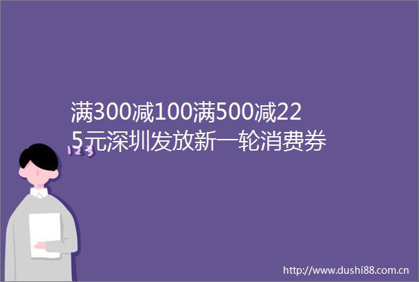 满300减100满500减225元深圳发放新一轮消费券