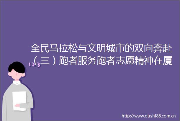 全民马拉松与文明城市的双向奔赴（三）跑者服务跑者志愿精神在厦马赛道传承