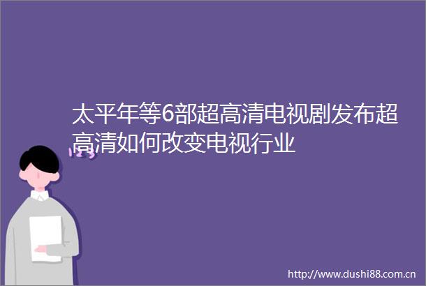 太平年等6部超高清电视剧发布超高清如何改变电视行业
