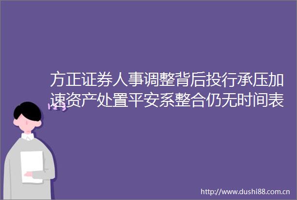 方正证券人事调整背后投行承压加速资产处置平安系整合仍无时间表