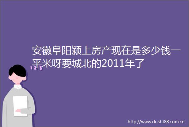 安徽阜阳颍上房产现在是多少钱一平米呀要城北的2011年了